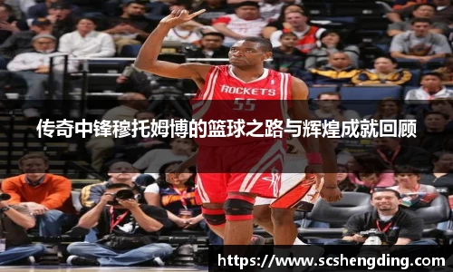 传奇中锋穆托姆博的篮球之路与辉煌成就回顾