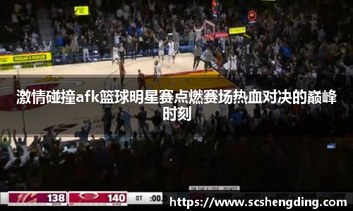 激情碰撞afk篮球明星赛点燃赛场热血对决的巅峰时刻